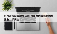 彭州市古玩收藏品店:彭州黄金回收彭州哪里回收二手黄金