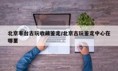 北京丰台古玩收藏鉴定/北京古玩鉴定中心在哪里