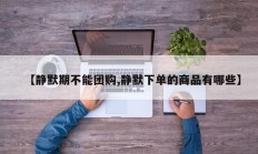 【静默期不能团购,静默下单的商品有哪些】