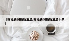 【财经新闻最新消息/财经新闻最新消息十条】