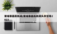 柬埔寨最新新闻/柬埔寨最新新闻头条禁毒2023