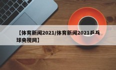 【体育新闻2021/体育新闻2021乒乓球央视网】