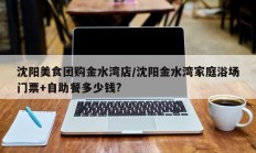 沈阳美食团购金水湾店/沈阳金水湾家庭浴场门票+自助餐多少钱?