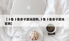 【卜鲁卜鲁亲子游泳团购,卜鲁卜鲁亲子游泳官网】