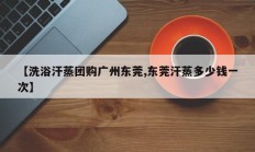 【洗浴汗蒸团购广州东莞,东莞汗蒸多少钱一次】