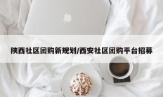 陕西社区团购新规划/西安社区团购平台招募