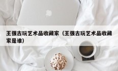 王强古玩艺术品收藏家（王强古玩艺术品收藏家是谁）