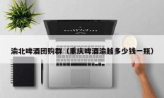 渝北啤酒团购群（重庆啤酒渝越多少钱一瓶）