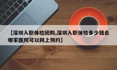 【深圳入职体检团购,深圳入职体检多少钱去哪家医院可以网上预约】