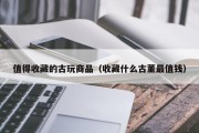 值得收藏的古玩商品（收藏什么古董最值钱）