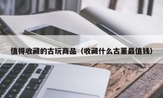 值得收藏的古玩商品（收藏什么古董最值钱）