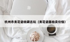 杭州市青花瓷收藏古玩（青花瓷器拍卖价格）
