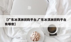 【广东冰淇淋团购平台,广东冰淇淋团购平台有哪些】