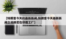 【特朗普今天的最新新闻,特朗普今天最新新闻立讯精密在印度工厂】