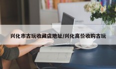 兴化市古玩收藏店地址/兴化高价收购古玩